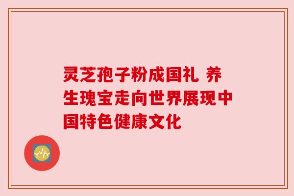 灵芝孢子粉成国礼 养生瑰宝走向世界展现中国特色健康文化