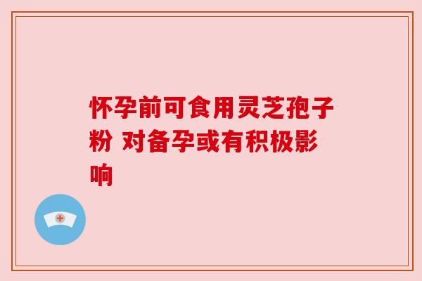 怀孕前可食用灵芝孢子粉 对备孕或有积极影响