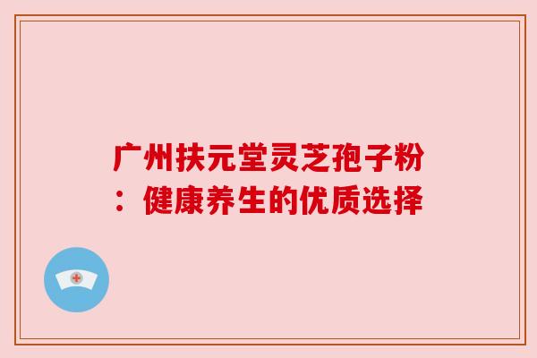 广州扶元堂灵芝孢子粉：健康养生的优质选择