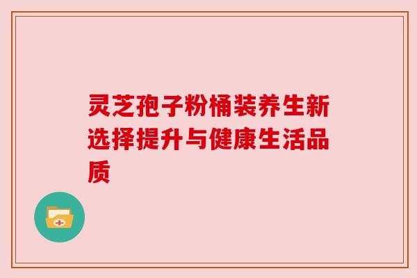 灵芝孢子粉桶装养生新选择提升与健康生活品质
