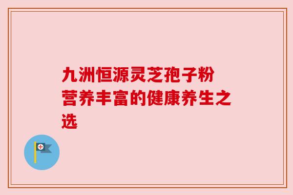 九洲恒源灵芝孢子粉 营养丰富的健康养生之选