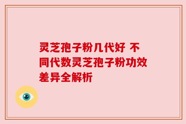 灵芝孢子粉几代好 不同代数灵芝孢子粉功效差异全解析