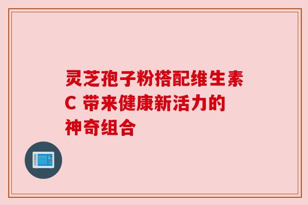 灵芝孢子粉搭配维生素C 带来健康新活力的神奇组合