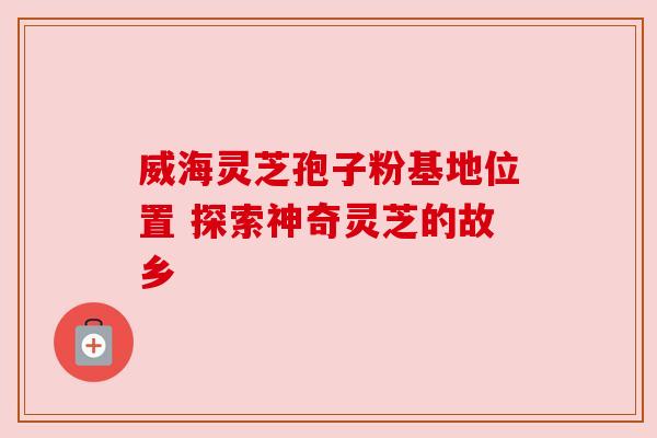 威海灵芝孢子粉基地位置 探索神奇灵芝的故乡