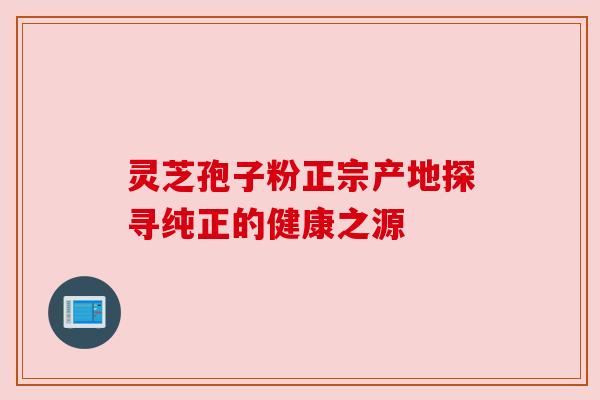 灵芝孢子粉正宗产地探寻纯正的健康之源