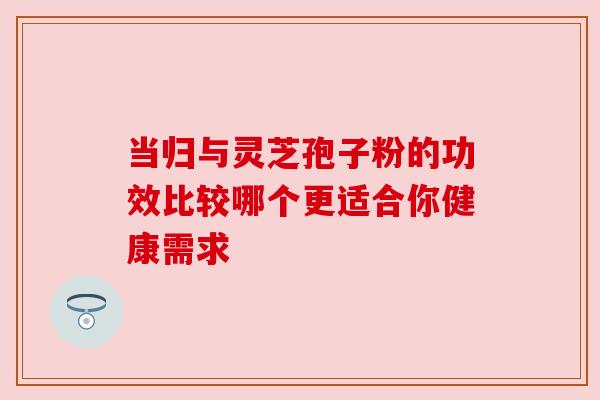 当归与灵芝孢子粉的功效比较哪个更适合你健康需求