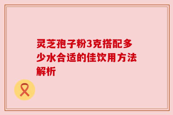 灵芝孢子粉3克搭配多少水合适的佳饮用方法解析