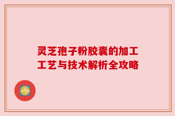 灵芝孢子粉胶囊的加工工艺与技术解析全攻略