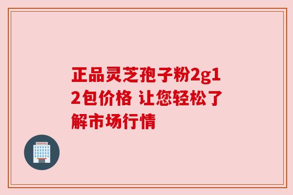 正品灵芝孢子粉2g12包价格 让您轻松了解市场行情