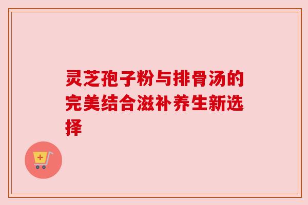 灵芝孢子粉与排骨汤的完美结合滋补养生新选择