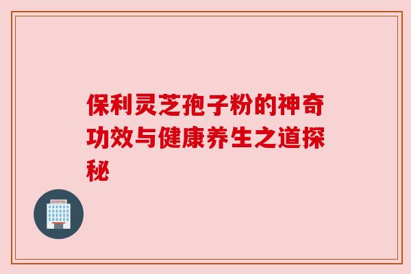 保利灵芝孢子粉的神奇功效与健康养生之道探秘