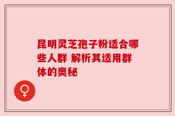 昆明灵芝孢子粉适合哪些人群 解析其适用群体的奥秘
