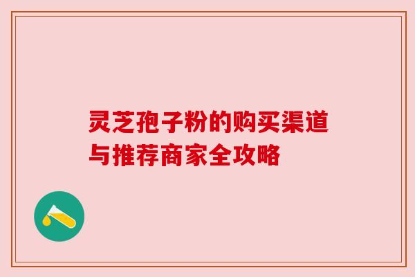 灵芝孢子粉的购买渠道与推荐商家全攻略