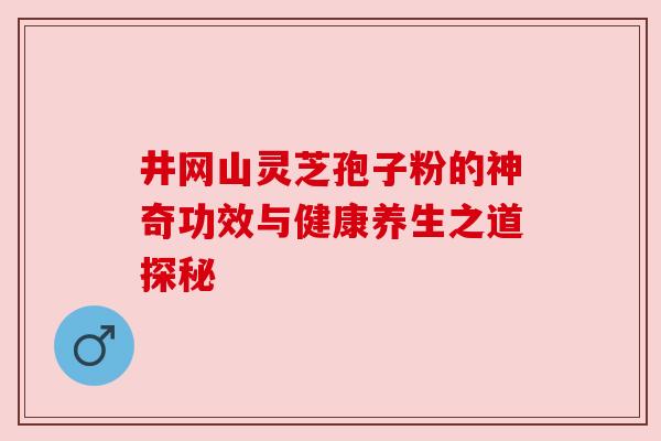 井网山灵芝孢子粉的神奇功效与健康养生之道探秘