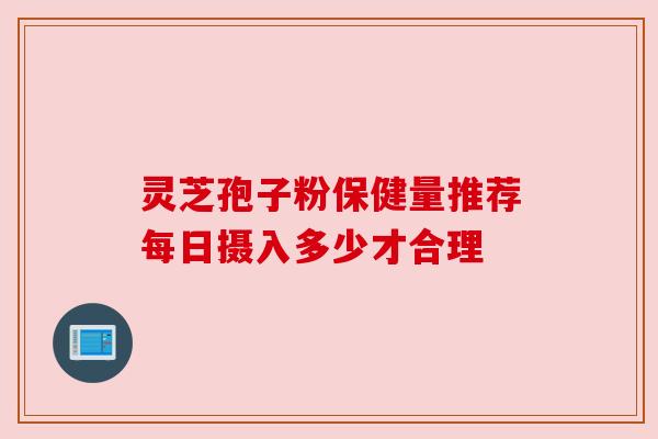 灵芝孢子粉保健量推荐每日摄入多少才合理