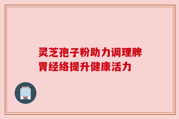 灵芝孢子粉助力调理脾胃经络提升健康活力
