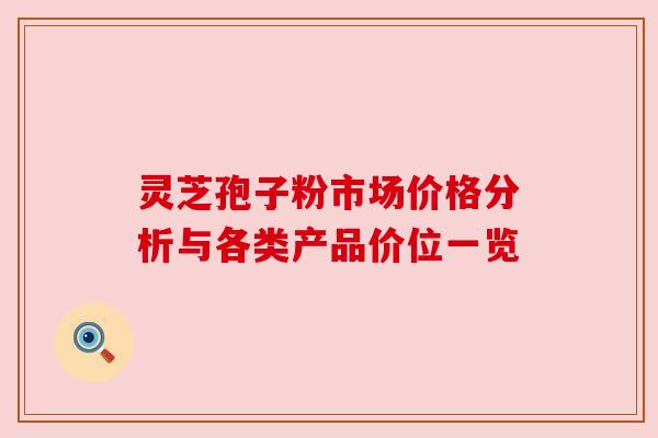 灵芝孢子粉市场价格分析与各类产品价位一览