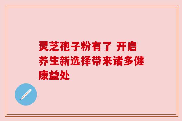 灵芝孢子粉有了 开启养生新选择带来诸多健康益处