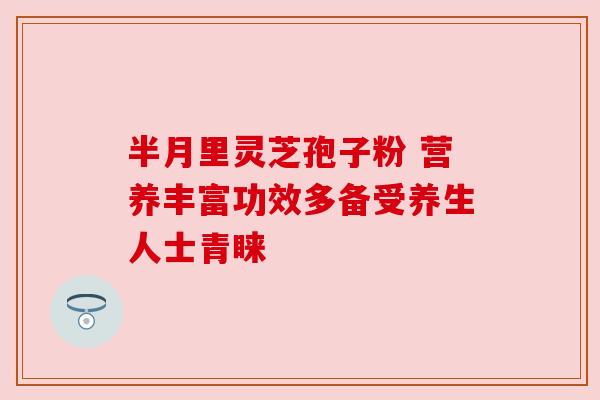 半月里灵芝孢子粉 营养丰富功效多备受养生人士青睐