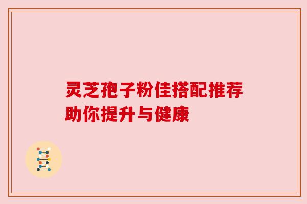灵芝孢子粉佳搭配推荐助你提升与健康