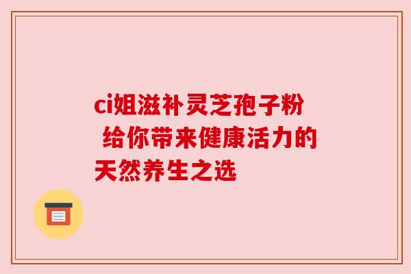 ci姐滋补灵芝孢子粉 给你带来健康活力的天然养生之选