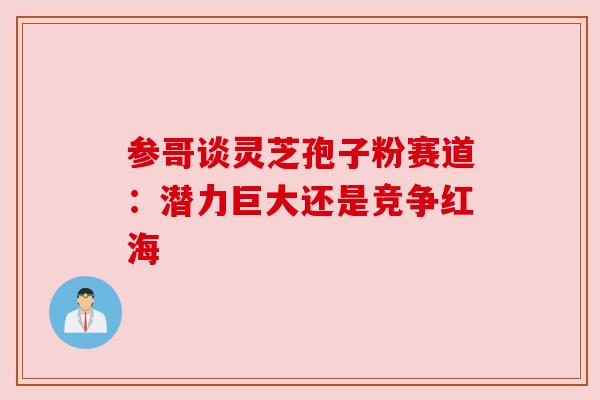 参哥谈灵芝孢子粉赛道:潜力巨大还是竞争红海