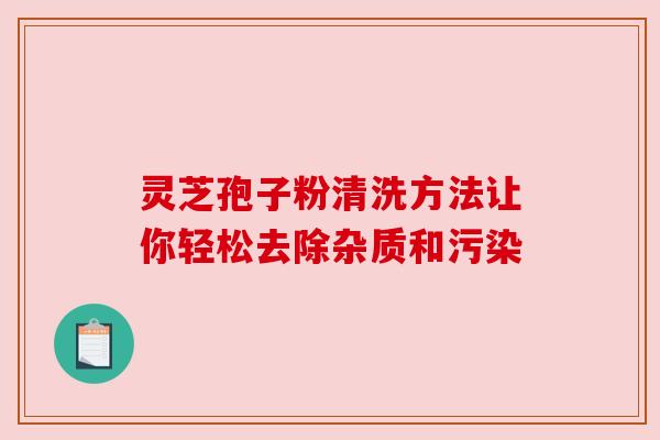 灵芝孢子粉清洗方法让你轻松去除杂质和污染