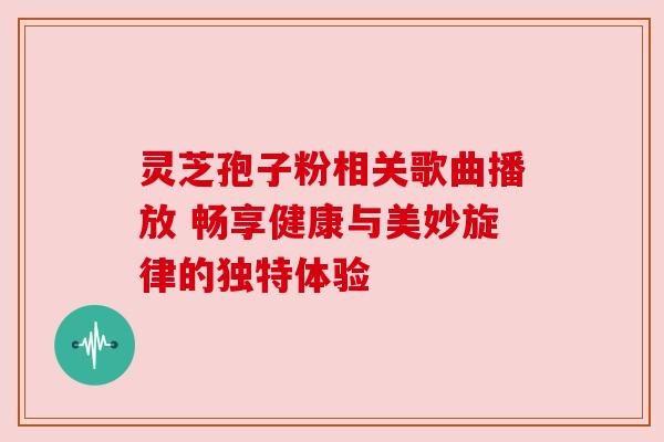 灵芝孢子粉相关歌曲播放 畅享健康与美妙旋律的独特体验
