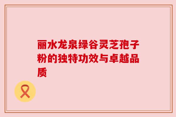 丽水龙泉绿谷灵芝孢子粉的独特功效与卓越品质