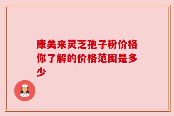 康美来灵芝孢子粉价格你了解的价格范围是多少