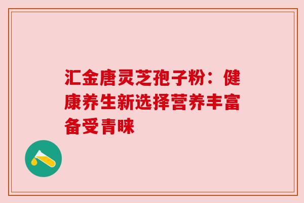 汇金唐灵芝孢子粉:健康养生新选择营养丰富备受青睐