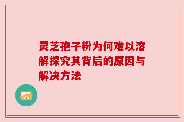 灵芝孢子粉为何难以溶解探究其背后的原因与解决方法