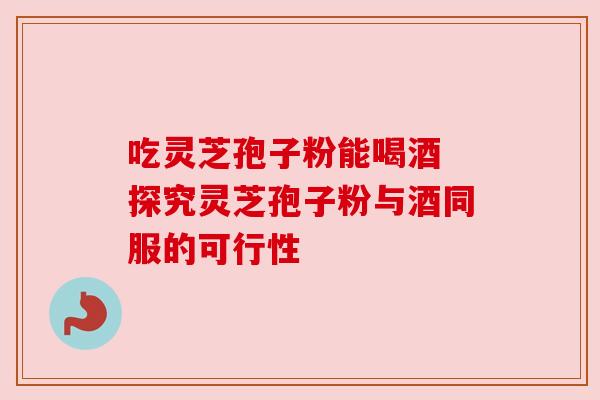 吃灵芝孢子粉能喝酒 探究灵芝孢子粉与酒同服的可行性