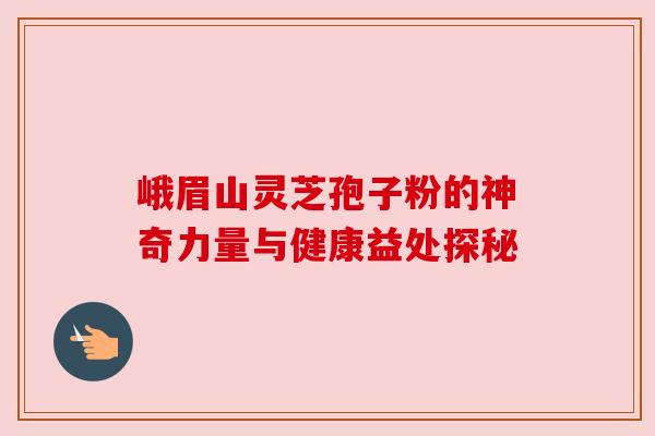 峨眉山灵芝孢子粉的神奇力量与健康益处探秘