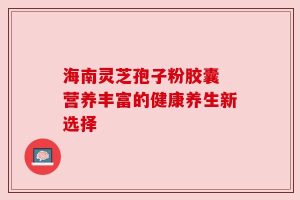 海南灵芝孢子粉胶囊 营养丰富的健康养生新选择