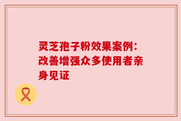 灵芝孢子粉效果案例：改善增强众多使用者亲身见证