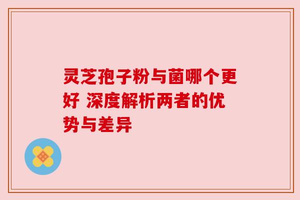 灵芝孢子粉与菌哪个更好 深度解析两者的优势与差异