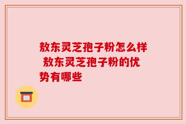 敖东灵芝孢子粉怎么样 敖东灵芝孢子粉的优势有哪些