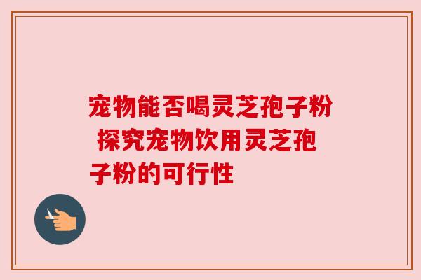 宠物能否喝灵芝孢子粉 探究宠物饮用灵芝孢子粉的可行性