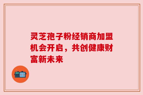 灵芝孢子粉经销商加盟机会开启，共创健康财富新未来