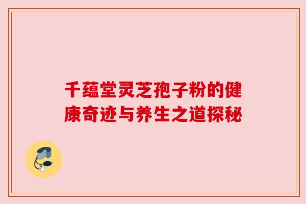 千蕴堂灵芝孢子粉的健康奇迹与养生之道探秘