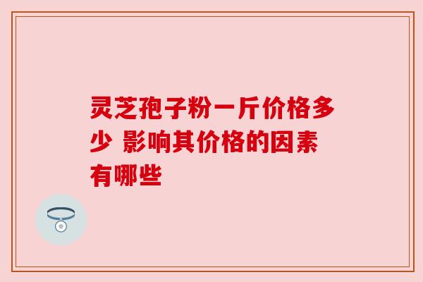 灵芝孢子粉一斤价格多少 影响其价格的因素有哪些
