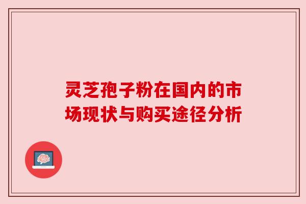 灵芝孢子粉在国内的市场现状与购买途径分析