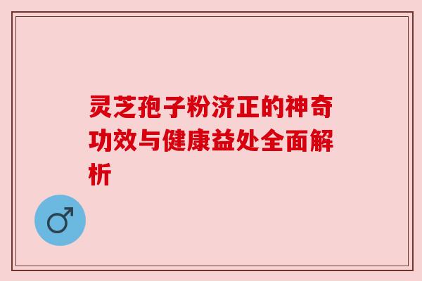 灵芝孢子粉济正的神奇功效与健康益处全面解析