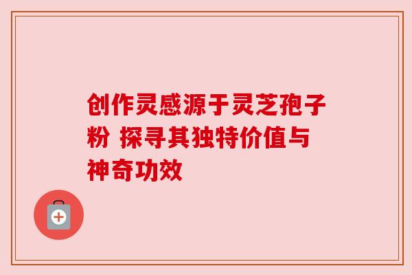 创作灵感源于灵芝孢子粉 探寻其独特价值与神奇功效