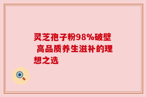 灵芝孢子粉98%破壁 高品质养生滋补的理想之选