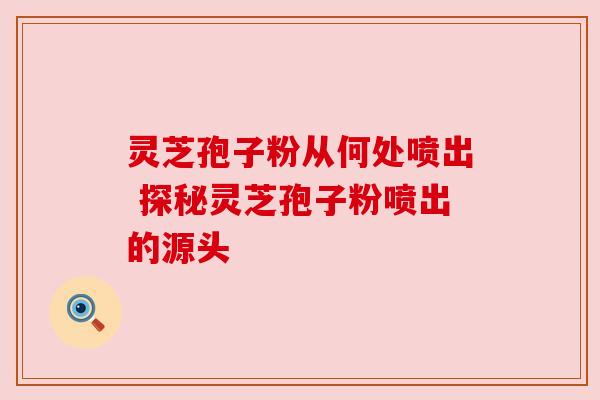 灵芝孢子粉从何处喷出 探秘灵芝孢子粉喷出的源头