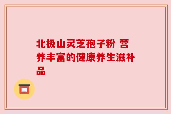 北极山灵芝孢子粉 营养丰富的健康养生滋补品