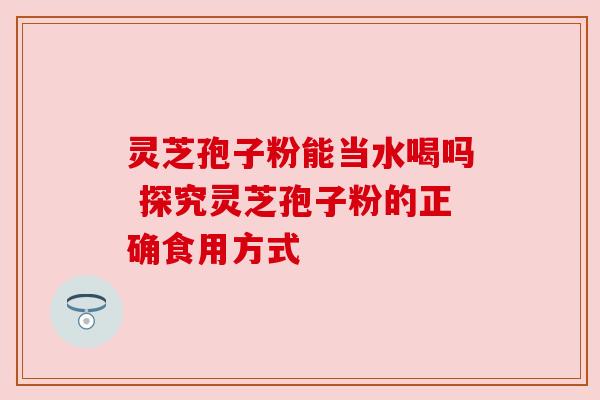 灵芝孢子粉能当水喝吗 探究灵芝孢子粉的正确食用方式