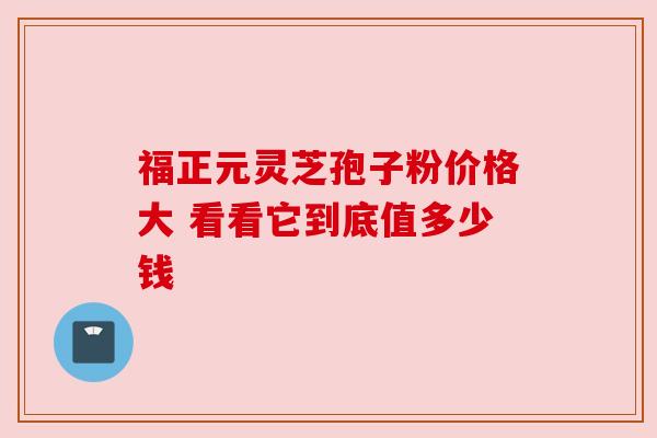 福正元灵芝孢子粉价格大 看看它到底值多少钱